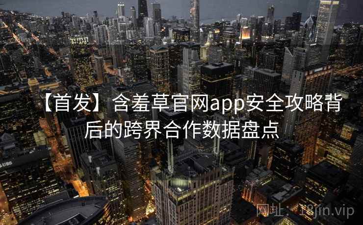 【首发】含羞草官网app安全攻略背后的跨界合作数据盘点