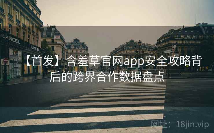 【首发】含羞草官网app安全攻略背后的跨界合作数据盘点