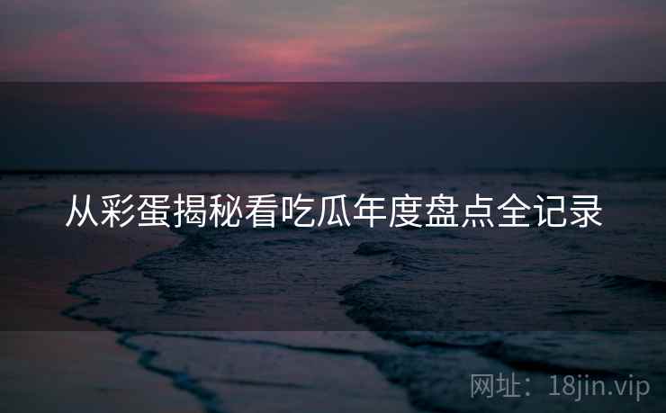 从彩蛋揭秘看吃瓜年度盘点全记录