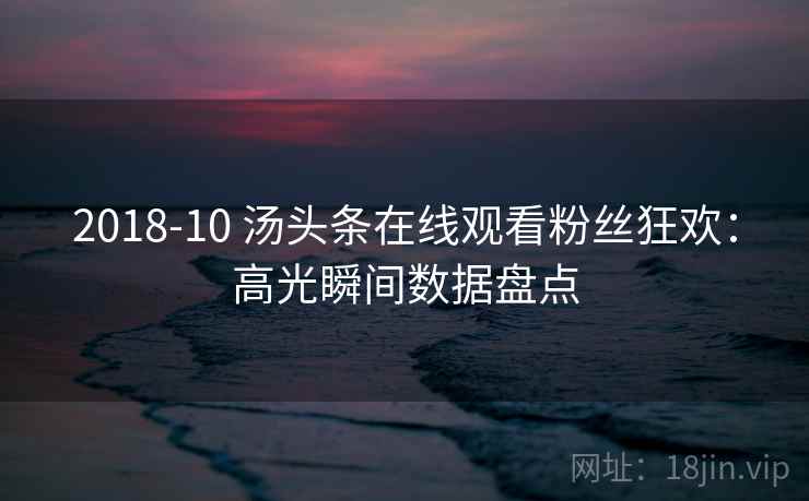 2018-10 汤头条在线观看粉丝狂欢：高光瞬间数据盘点
