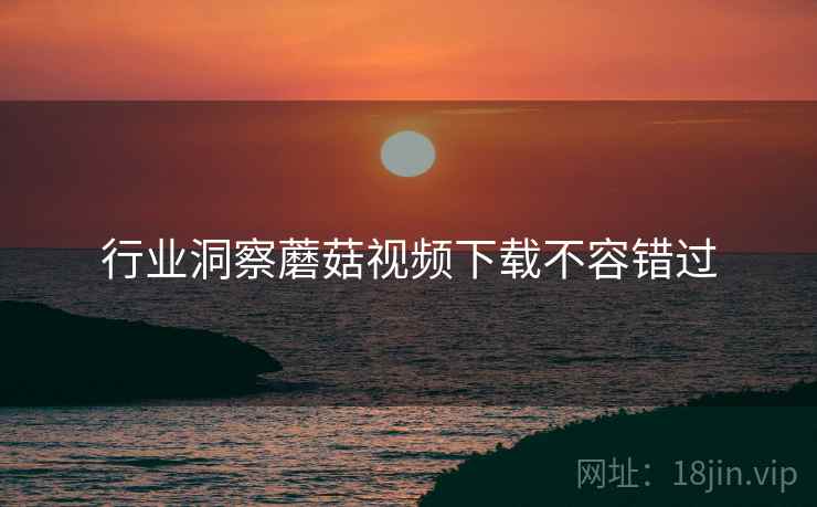 行业洞察蘑菇视频下载不容错过