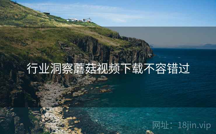 行业洞察蘑菇视频下载不容错过