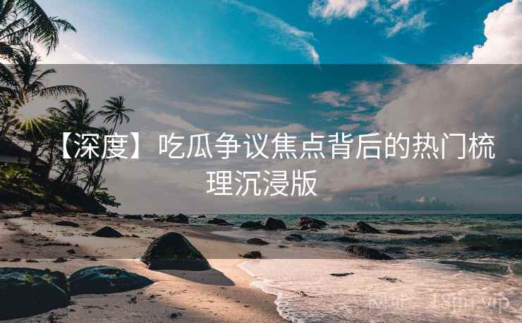 【深度】吃瓜争议焦点背后的热门梳理沉浸版
