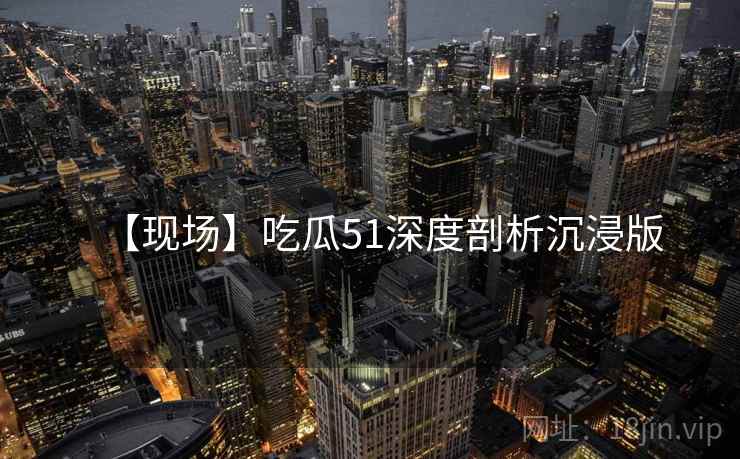 【现场】吃瓜51深度剖析沉浸版