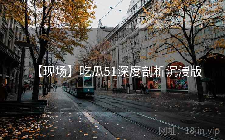 【现场】吃瓜51深度剖析沉浸版