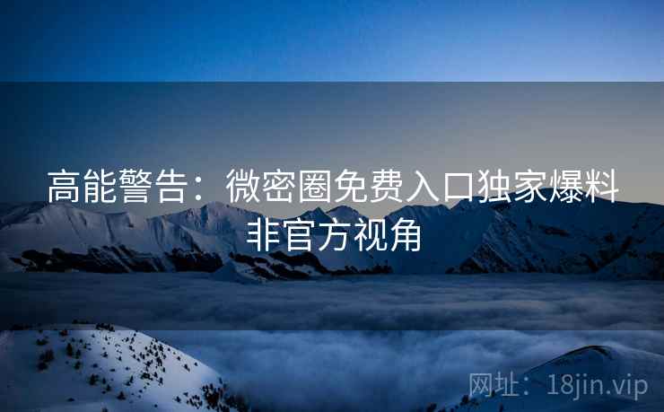 高能警告：微密圈免费入口独家爆料非官方视角