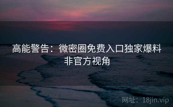 高能警告：微密圈免费入口独家爆料非官方视角