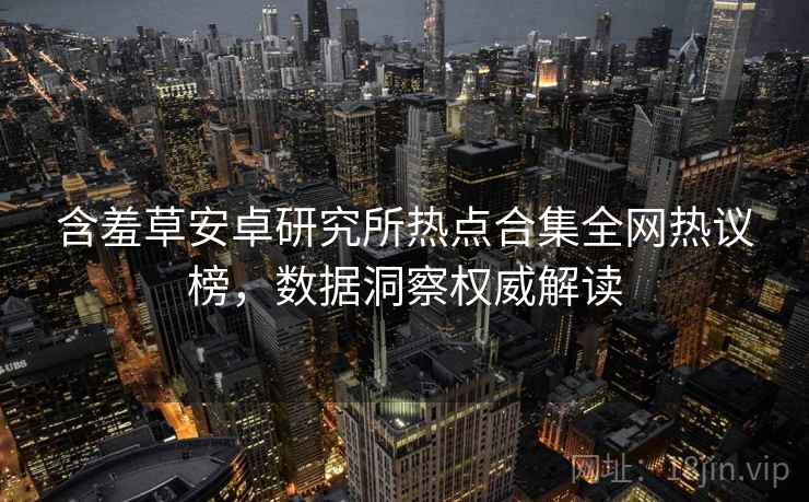 含羞草安卓研究所热点合集全网热议榜，数据洞察权威解读