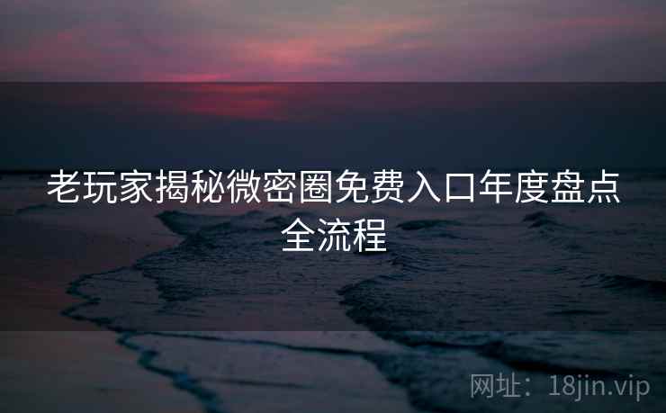 老玩家揭秘微密圈免费入口年度盘点全流程