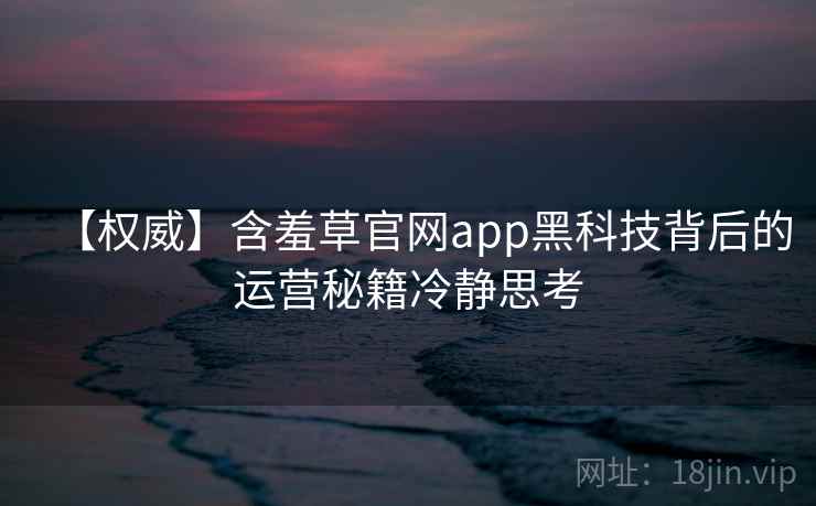 【权威】含羞草官网app黑科技背后的运营秘籍冷静思考