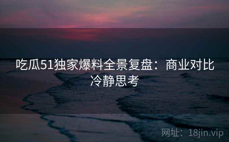 吃瓜51独家爆料全景复盘：商业对比冷静思考