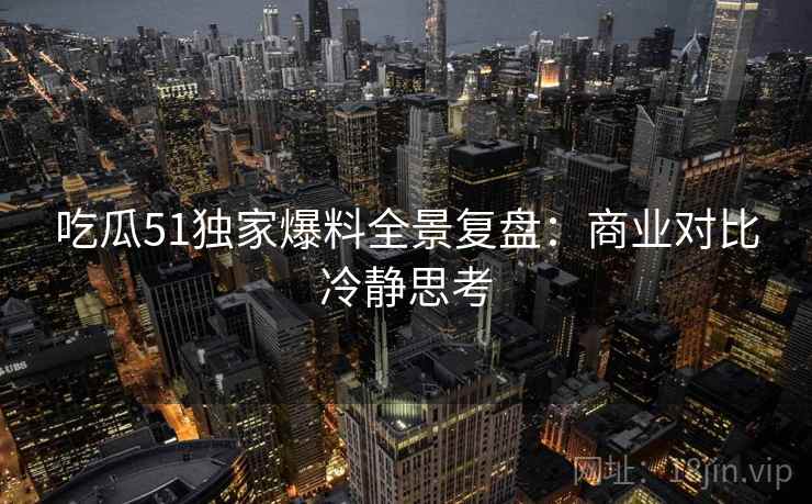 吃瓜51独家爆料全景复盘：商业对比冷静思考
