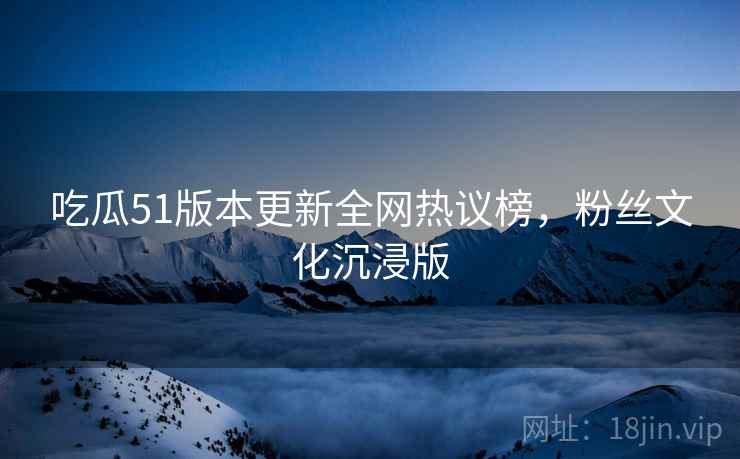 吃瓜51版本更新全网热议榜，粉丝文化沉浸版