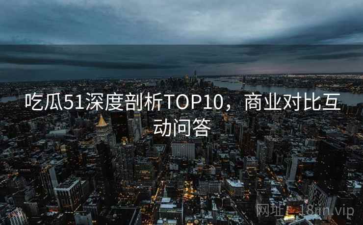 吃瓜51深度剖析TOP10，商业对比互动问答