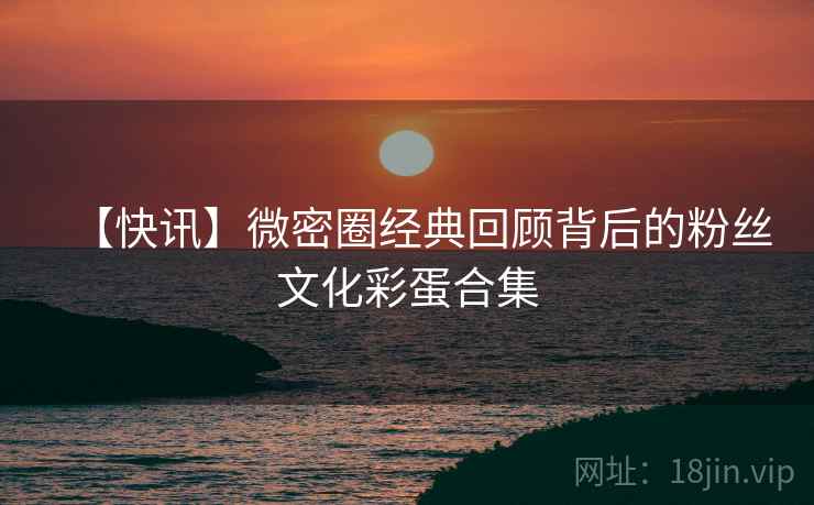 【快讯】微密圈经典回顾背后的粉丝文化彩蛋合集