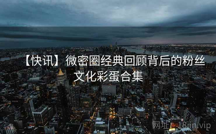 【快讯】微密圈经典回顾背后的粉丝文化彩蛋合集