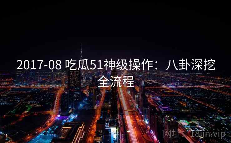2017-08 吃瓜51神级操作：八卦深挖全流程