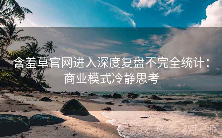 含羞草官网进入深度复盘不完全统计：商业模式冷静思考