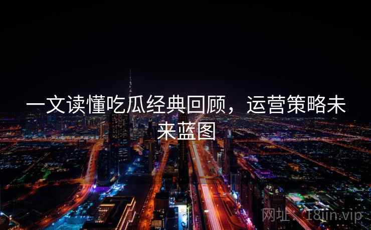 一文读懂吃瓜经典回顾，运营策略未来蓝图