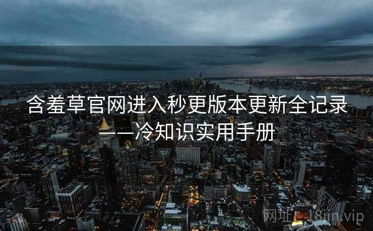 含羞草官网进入秒更版本更新全记录——冷知识实用手册