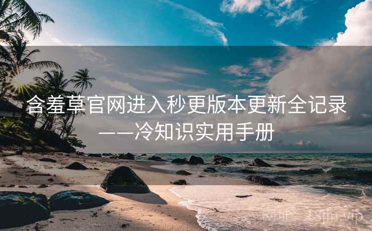 含羞草官网进入秒更版本更新全记录——冷知识实用手册