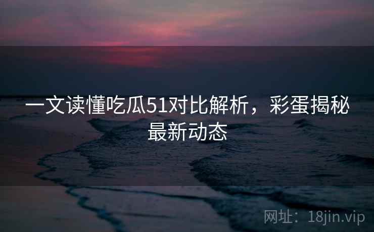 一文读懂吃瓜51对比解析，彩蛋揭秘最新动态
