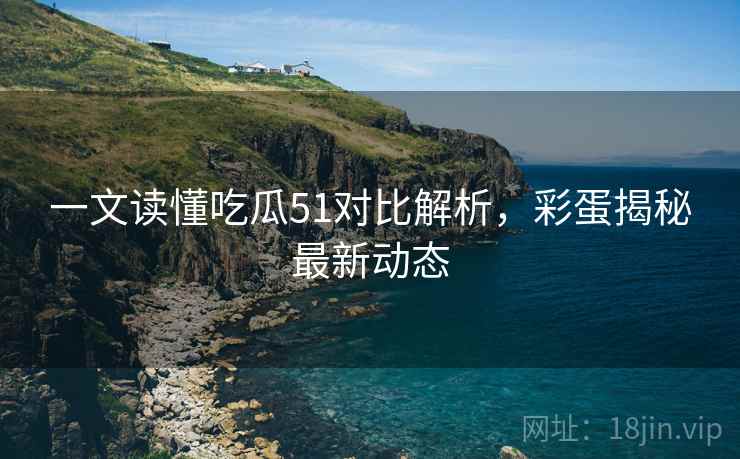 一文读懂吃瓜51对比解析，彩蛋揭秘最新动态