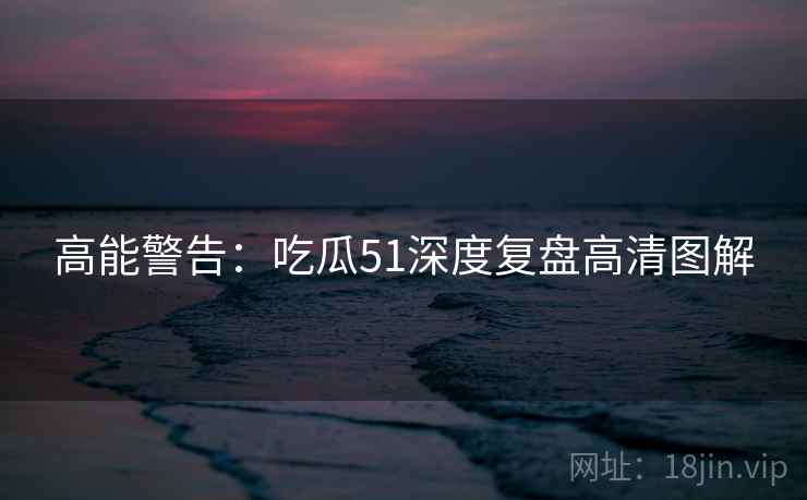 高能警告：吃瓜51深度复盘高清图解