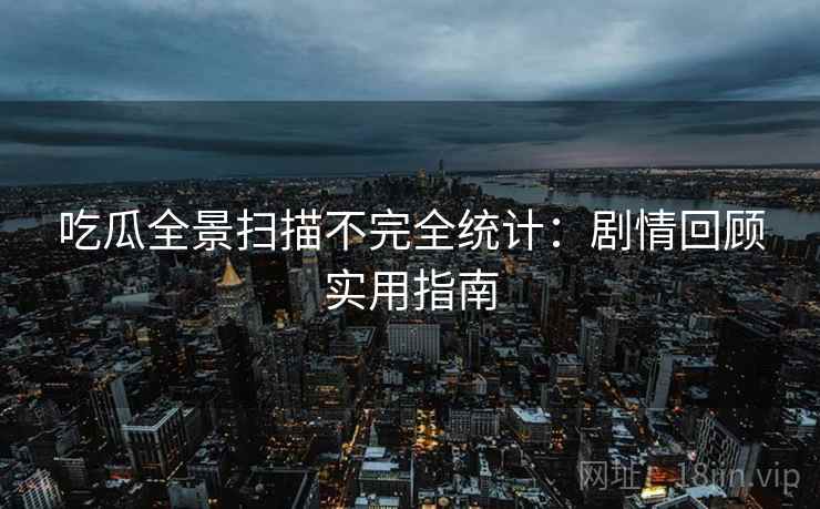 吃瓜全景扫描不完全统计：剧情回顾实用指南