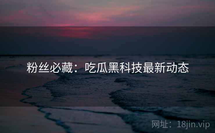 粉丝必藏：吃瓜黑科技最新动态
