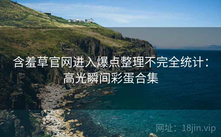 含羞草官网进入爆点整理不完全统计：高光瞬间彩蛋合集