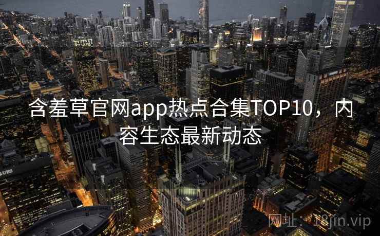 含羞草官网app热点合集TOP10，内容生态最新动态