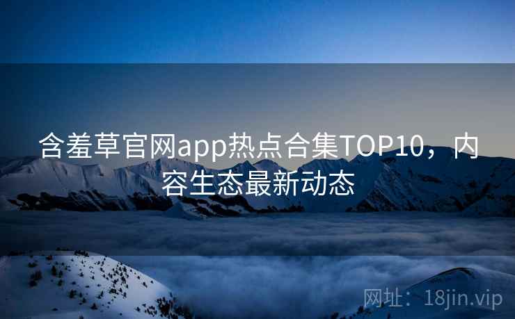 含羞草官网app热点合集TOP10，内容生态最新动态