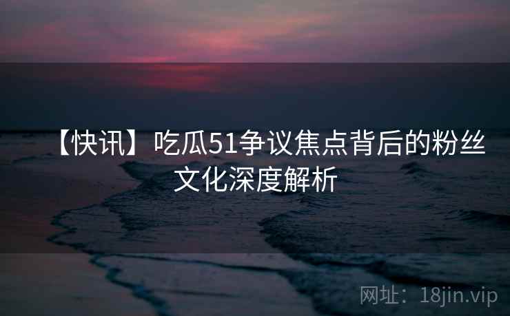 【快讯】吃瓜51争议焦点背后的粉丝文化深度解析