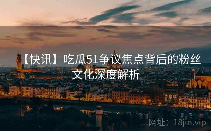 【快讯】吃瓜51争议焦点背后的粉丝文化深度解析