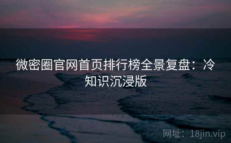 微密圈官网首页排行榜全景复盘：冷知识沉浸版