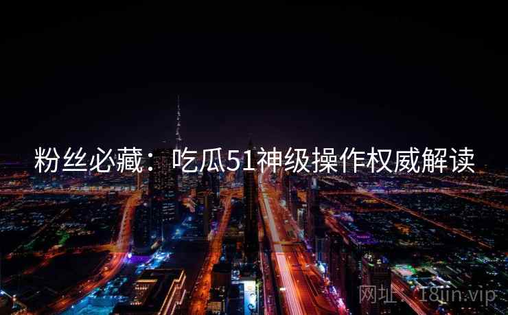 粉丝必藏：吃瓜51神级操作权威解读