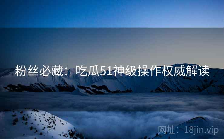 粉丝必藏：吃瓜51神级操作权威解读