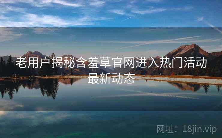 老用户揭秘含羞草官网进入热门活动最新动态