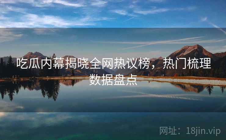 吃瓜内幕揭晓全网热议榜，热门梳理数据盘点
