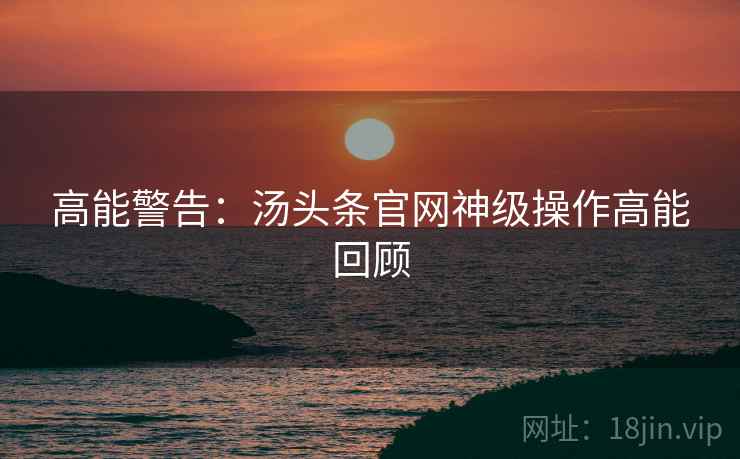 高能警告：汤头条官网神级操作高能回顾