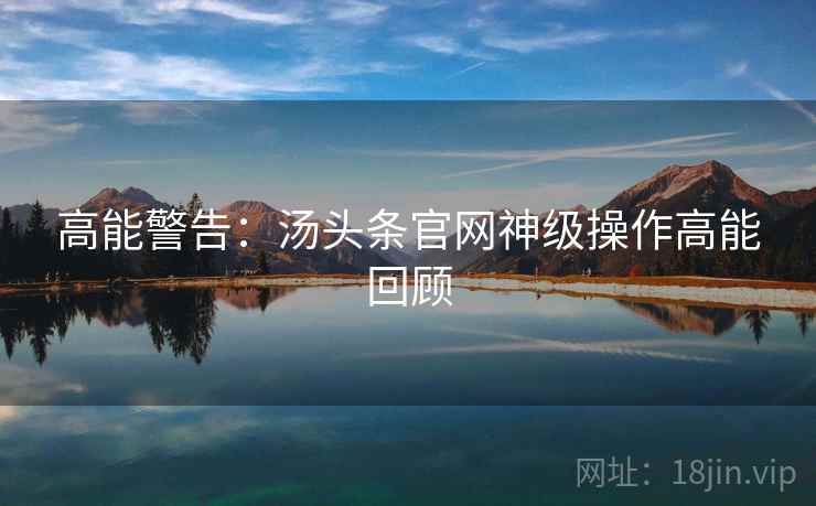 高能警告：汤头条官网神级操作高能回顾