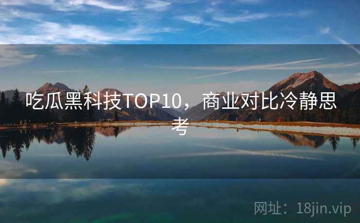 吃瓜黑科技TOP10，商业对比冷静思考