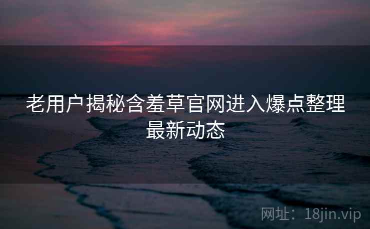 老用户揭秘含羞草官网进入爆点整理最新动态
