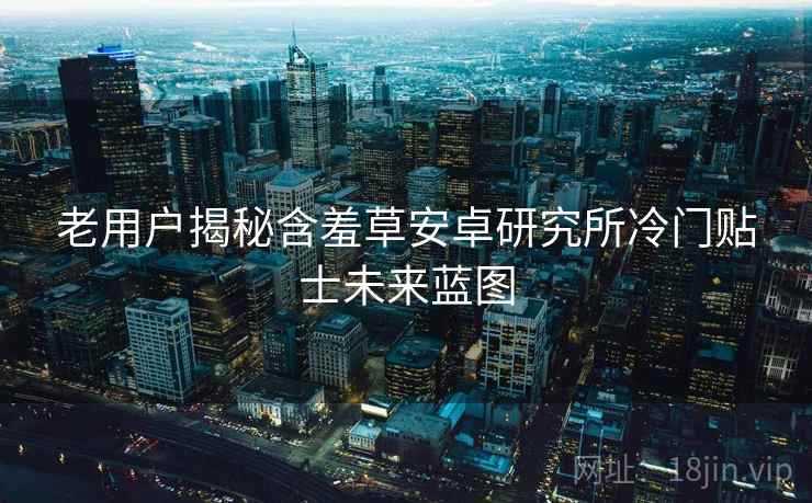 老用户揭秘含羞草安卓研究所冷门贴士未来蓝图