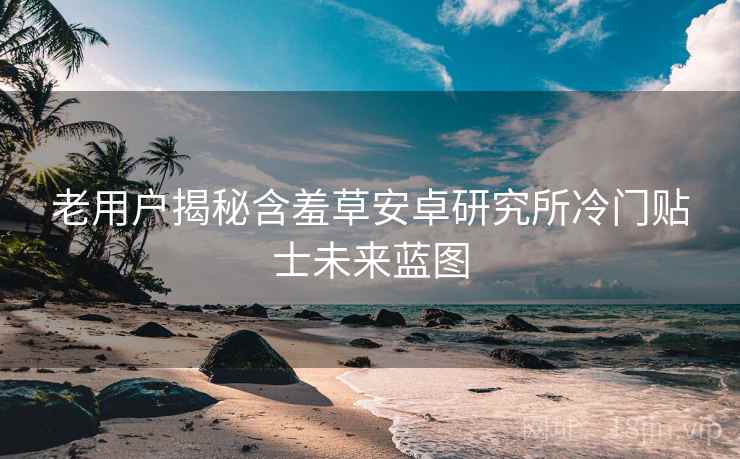 老用户揭秘含羞草安卓研究所冷门贴士未来蓝图