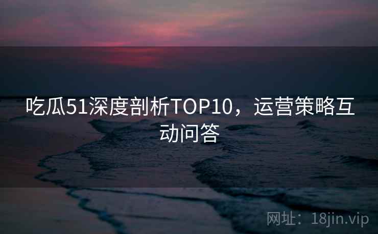 吃瓜51深度剖析TOP10，运营策略互动问答