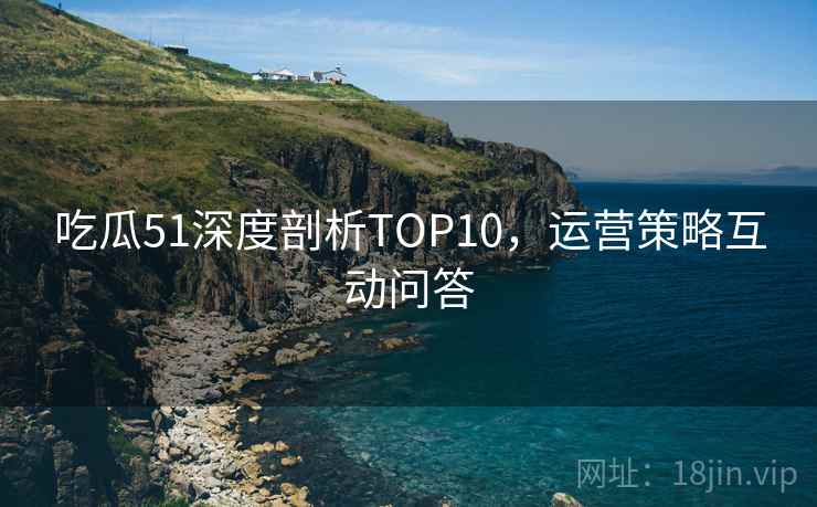 吃瓜51深度剖析TOP10，运营策略互动问答