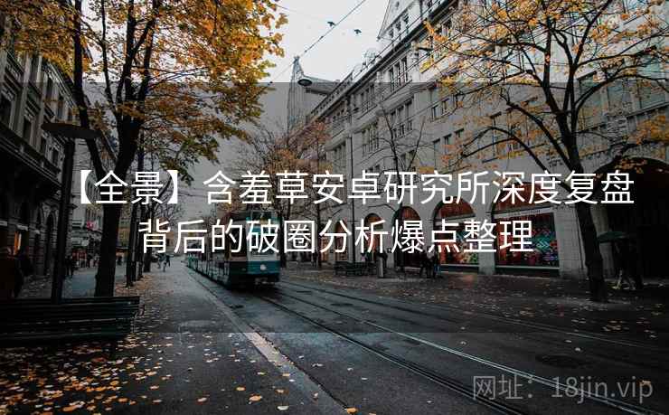 【全景】含羞草安卓研究所深度复盘背后的破圈分析爆点整理