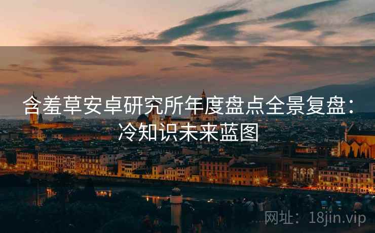 含羞草安卓研究所年度盘点全景复盘：冷知识未来蓝图